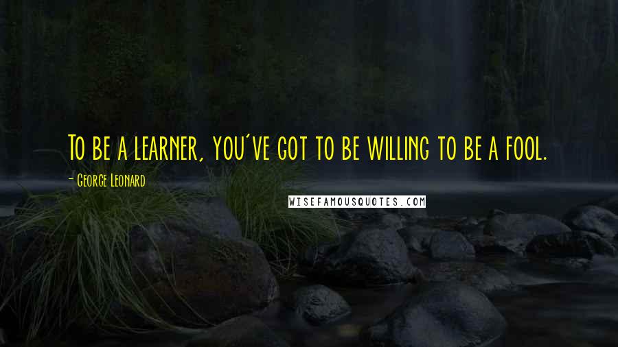 George Leonard Quotes: To be a learner, you've got to be willing to be a fool.