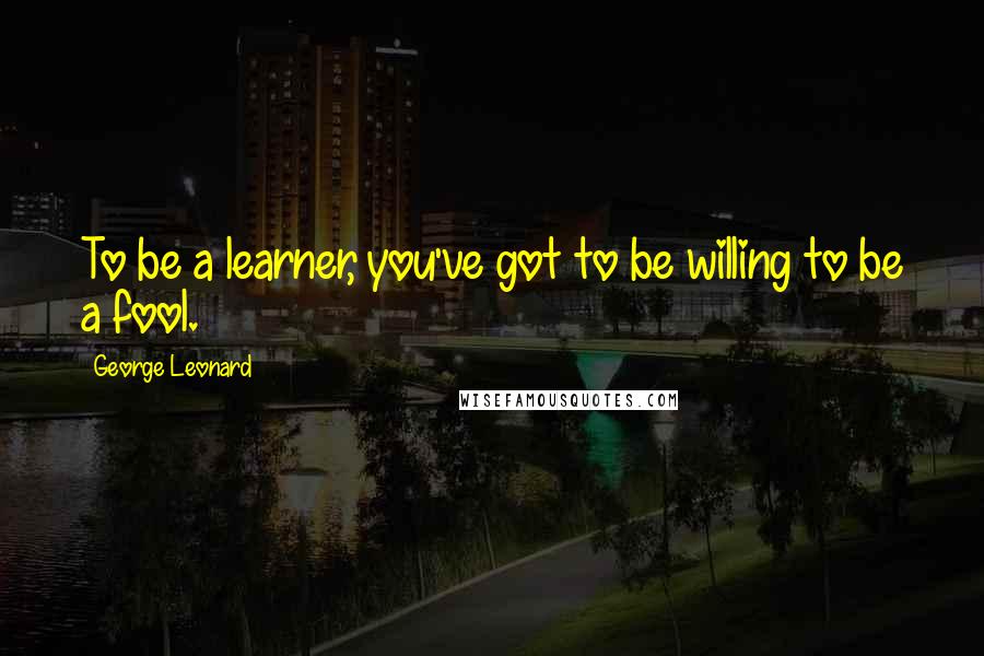 George Leonard Quotes: To be a learner, you've got to be willing to be a fool.