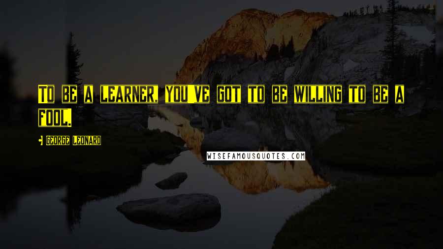 George Leonard Quotes: To be a learner, you've got to be willing to be a fool.