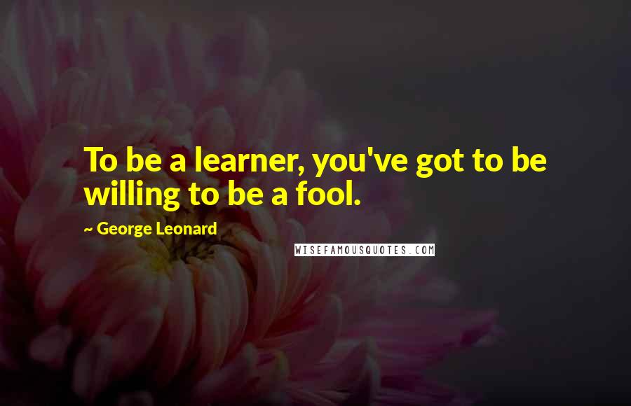 George Leonard Quotes: To be a learner, you've got to be willing to be a fool.