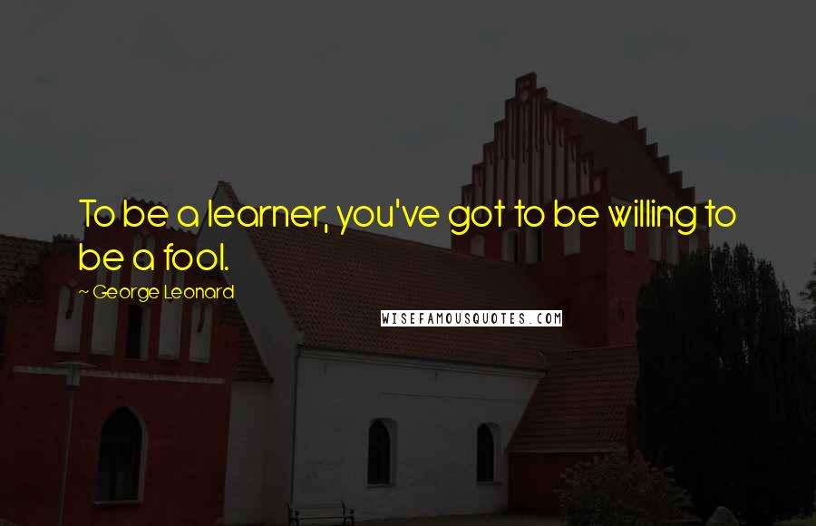 George Leonard Quotes: To be a learner, you've got to be willing to be a fool.