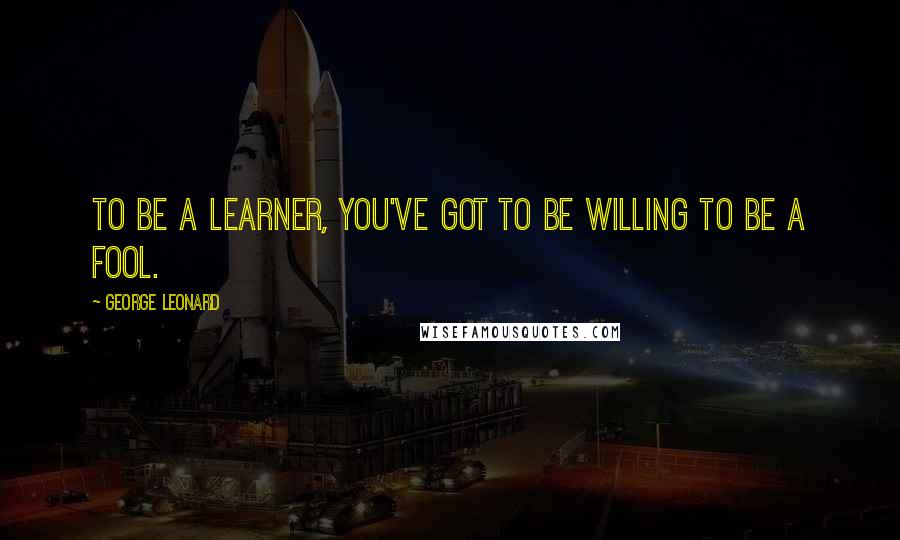 George Leonard Quotes: To be a learner, you've got to be willing to be a fool.