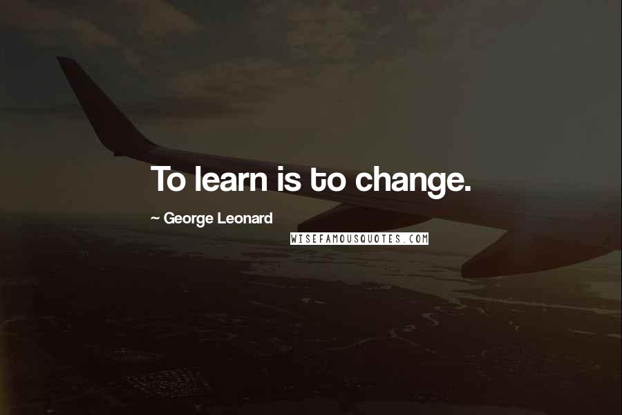 George Leonard Quotes: To learn is to change.
