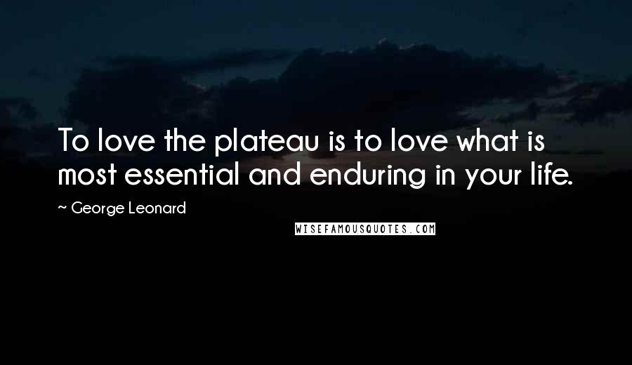 George Leonard Quotes: To love the plateau is to love what is most essential and enduring in your life.