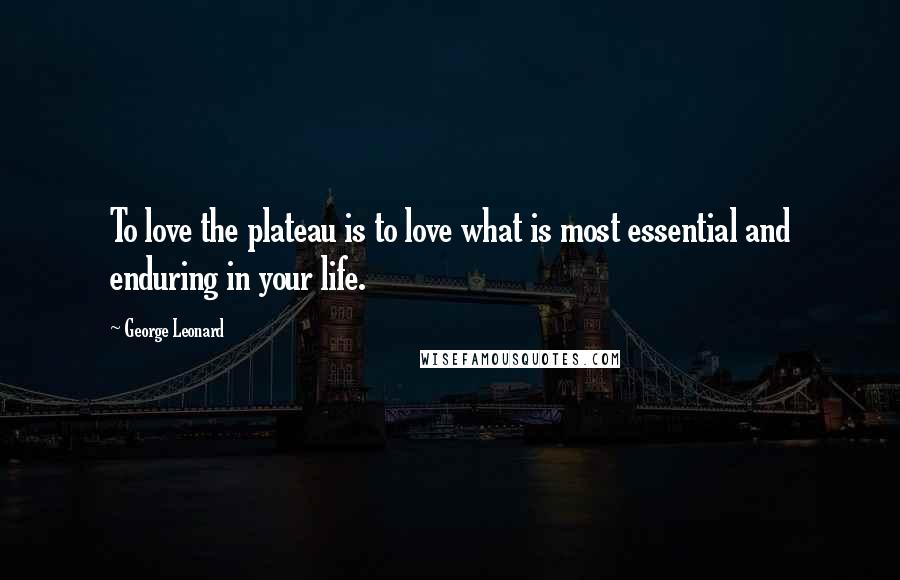 George Leonard Quotes: To love the plateau is to love what is most essential and enduring in your life.