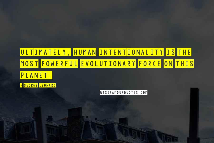 George Leonard Quotes: Ultimately, human intentionality is the most powerful evolutionary force on this planet.