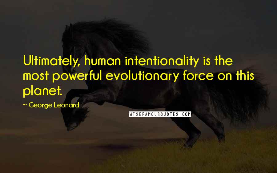George Leonard Quotes: Ultimately, human intentionality is the most powerful evolutionary force on this planet.
