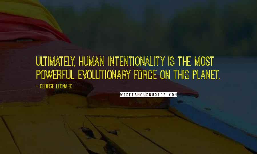 George Leonard Quotes: Ultimately, human intentionality is the most powerful evolutionary force on this planet.