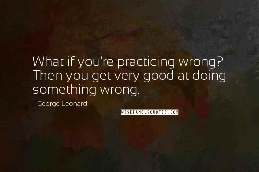 George Leonard Quotes: What if you're practicing wrong? Then you get very good at doing something wrong.