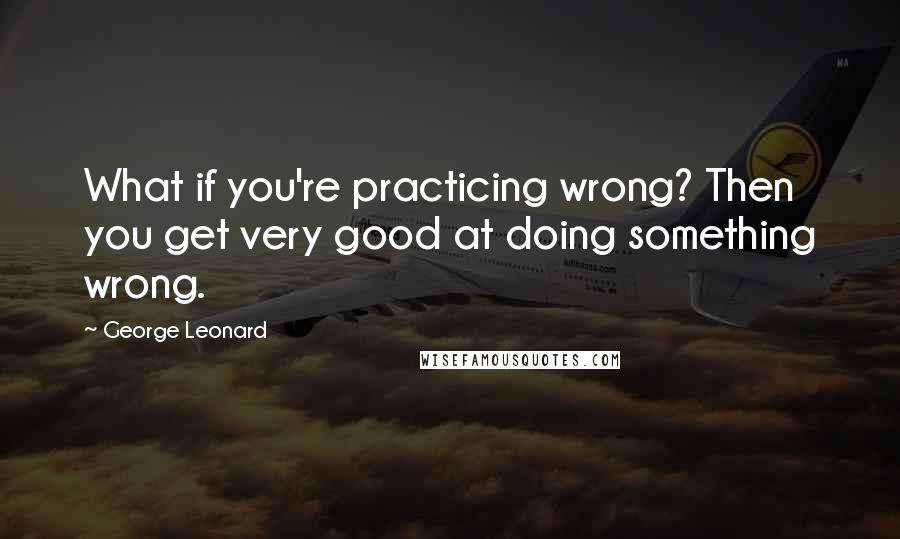 George Leonard Quotes: What if you're practicing wrong? Then you get very good at doing something wrong.