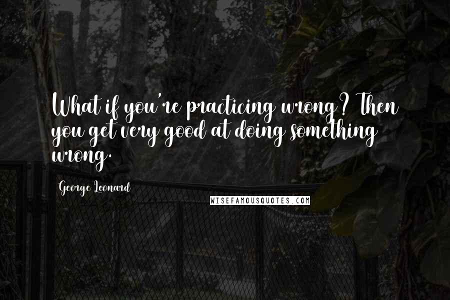 George Leonard Quotes: What if you're practicing wrong? Then you get very good at doing something wrong.