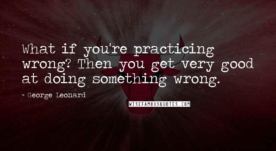 George Leonard Quotes: What if you're practicing wrong? Then you get very good at doing something wrong.