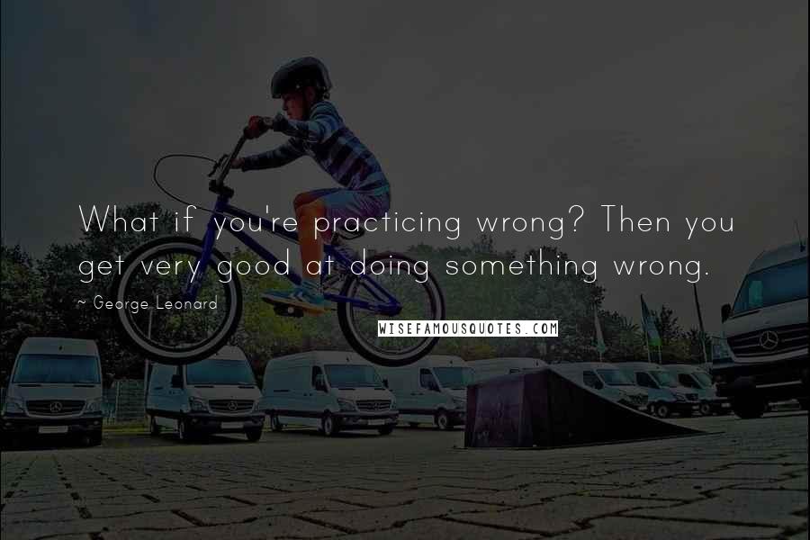 George Leonard Quotes: What if you're practicing wrong? Then you get very good at doing something wrong.