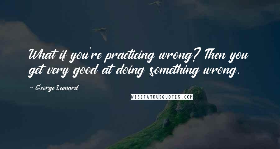 George Leonard Quotes: What if you're practicing wrong? Then you get very good at doing something wrong.