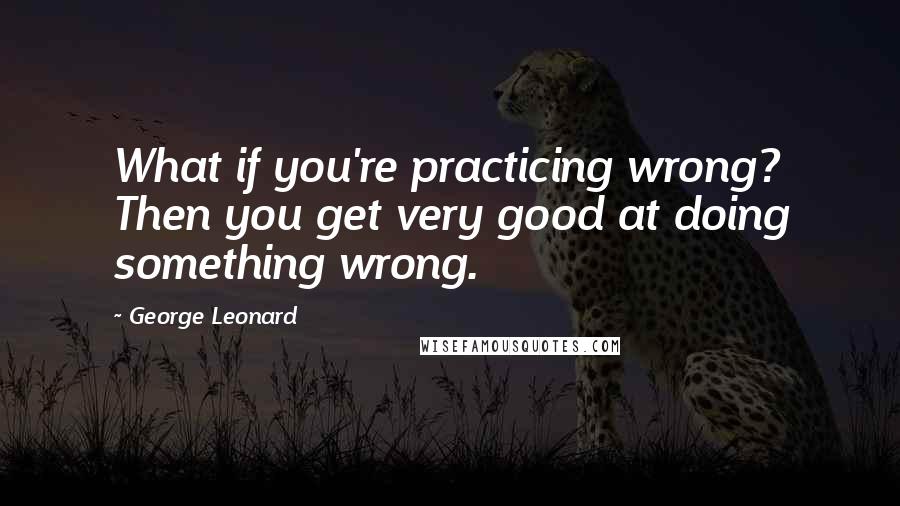 George Leonard Quotes: What if you're practicing wrong? Then you get very good at doing something wrong.