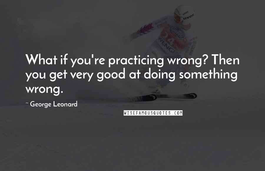 George Leonard Quotes: What if you're practicing wrong? Then you get very good at doing something wrong.