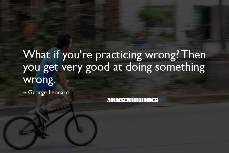 George Leonard Quotes: What if you're practicing wrong? Then you get very good at doing something wrong.