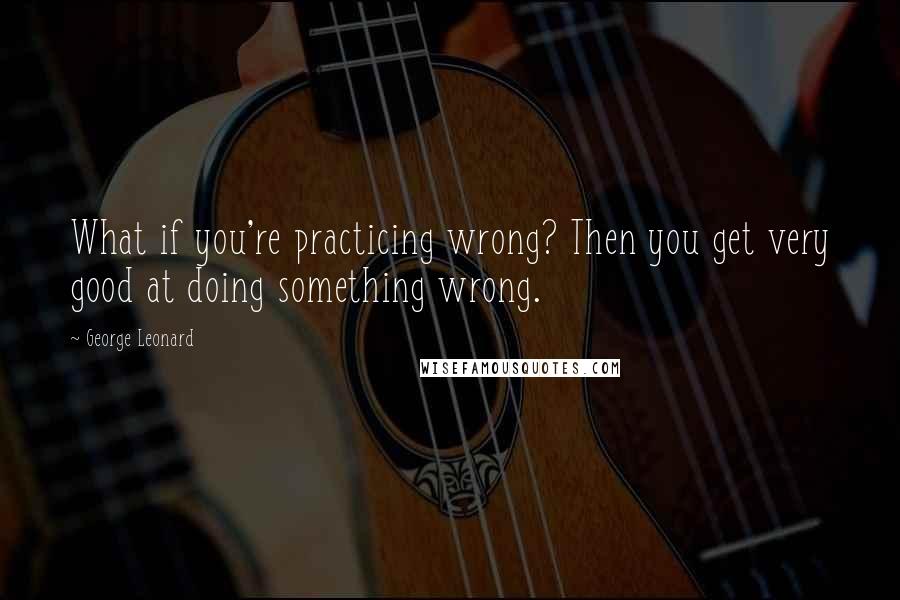 George Leonard Quotes: What if you're practicing wrong? Then you get very good at doing something wrong.