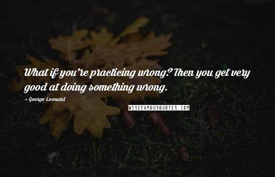 George Leonard Quotes: What if you're practicing wrong? Then you get very good at doing something wrong.