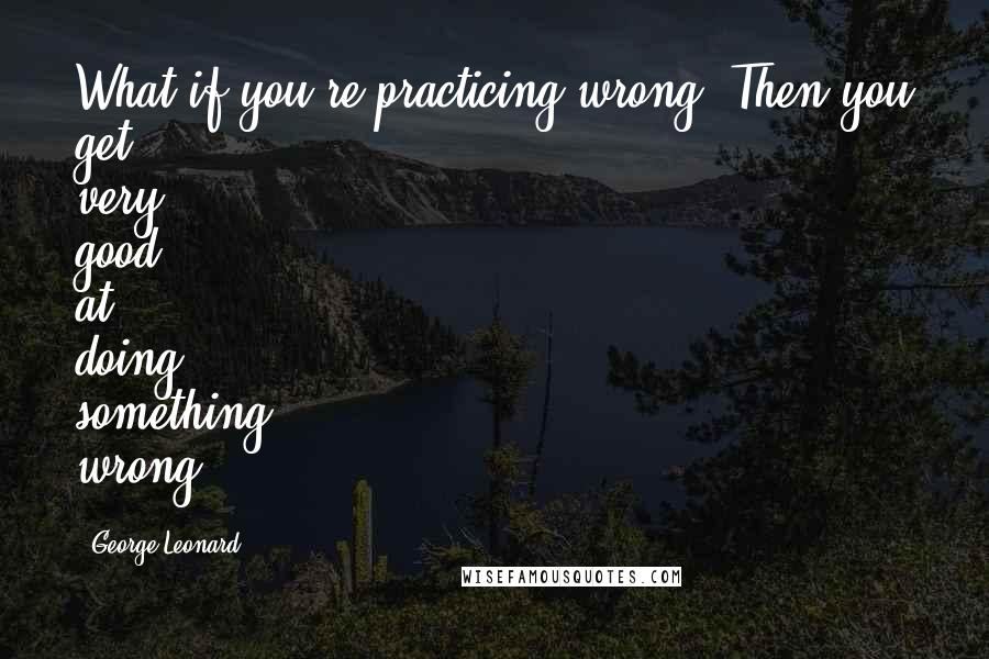 George Leonard Quotes: What if you're practicing wrong? Then you get very good at doing something wrong.
