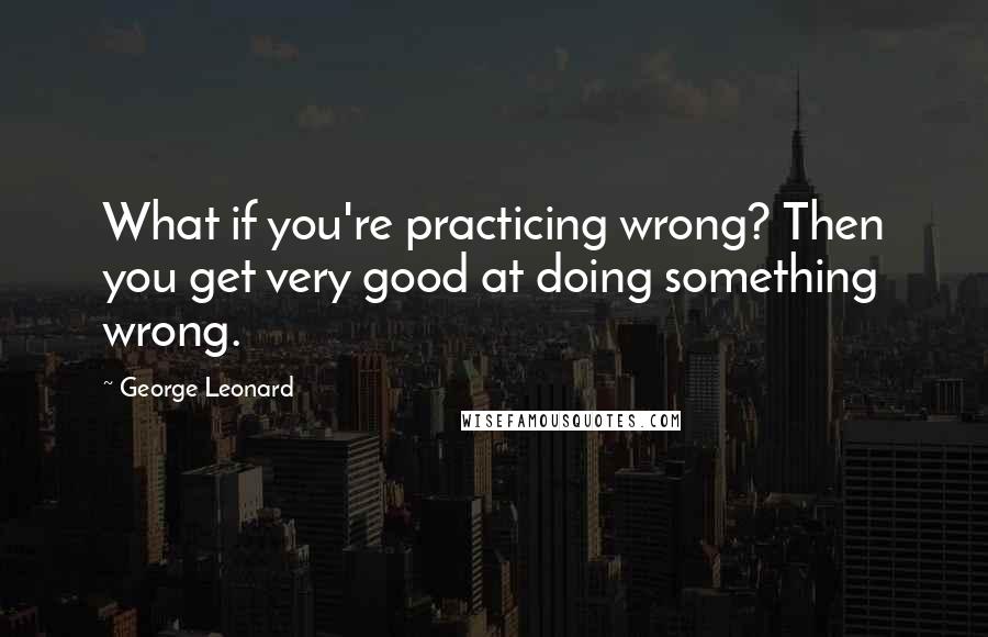 George Leonard Quotes: What if you're practicing wrong? Then you get very good at doing something wrong.