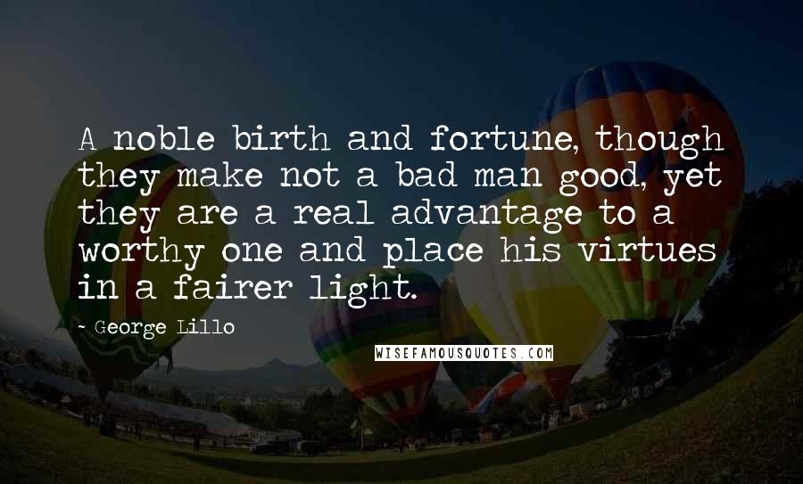 George Lillo Quotes: A noble birth and fortune, though they make not a bad man good, yet they are a real advantage to a worthy one and place his virtues in a fairer light.