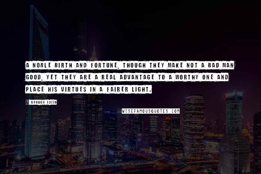 George Lillo Quotes: A noble birth and fortune, though they make not a bad man good, yet they are a real advantage to a worthy one and place his virtues in a fairer light.