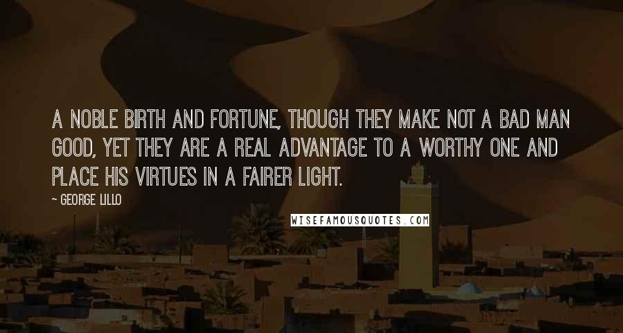 George Lillo Quotes: A noble birth and fortune, though they make not a bad man good, yet they are a real advantage to a worthy one and place his virtues in a fairer light.