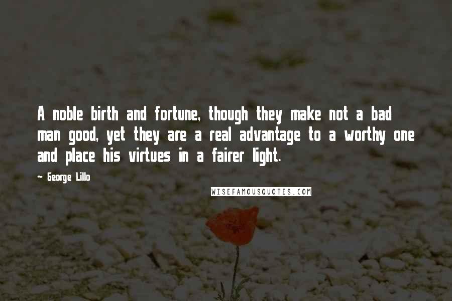 George Lillo Quotes: A noble birth and fortune, though they make not a bad man good, yet they are a real advantage to a worthy one and place his virtues in a fairer light.