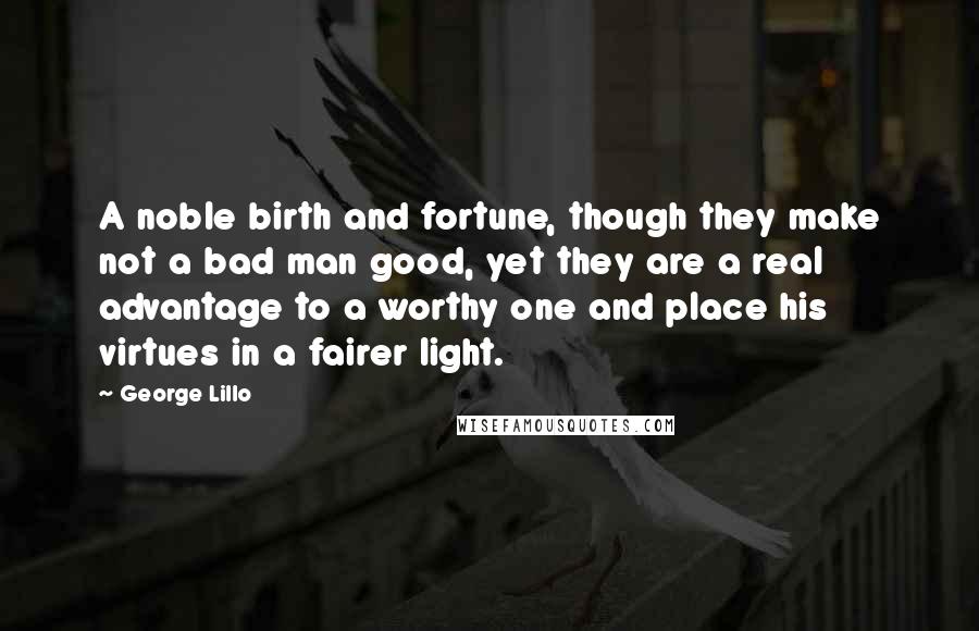 George Lillo Quotes: A noble birth and fortune, though they make not a bad man good, yet they are a real advantage to a worthy one and place his virtues in a fairer light.