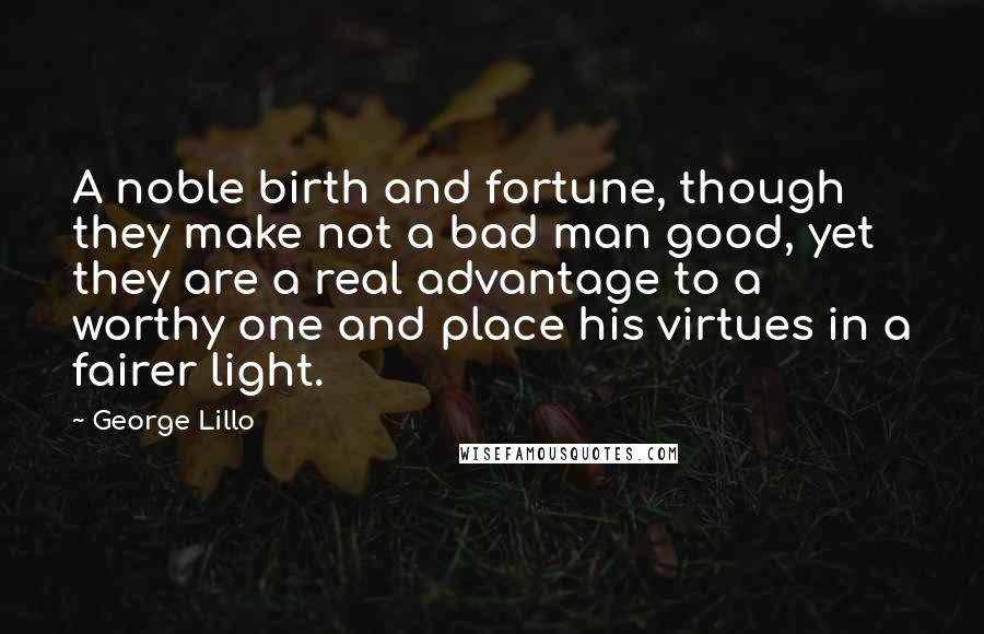 George Lillo Quotes: A noble birth and fortune, though they make not a bad man good, yet they are a real advantage to a worthy one and place his virtues in a fairer light.