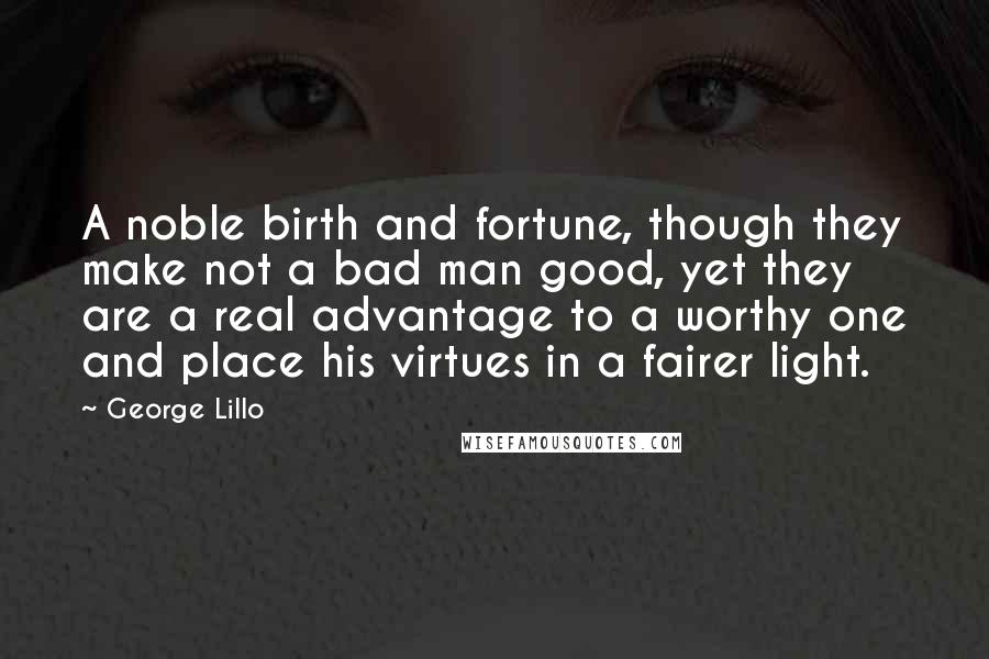 George Lillo Quotes: A noble birth and fortune, though they make not a bad man good, yet they are a real advantage to a worthy one and place his virtues in a fairer light.