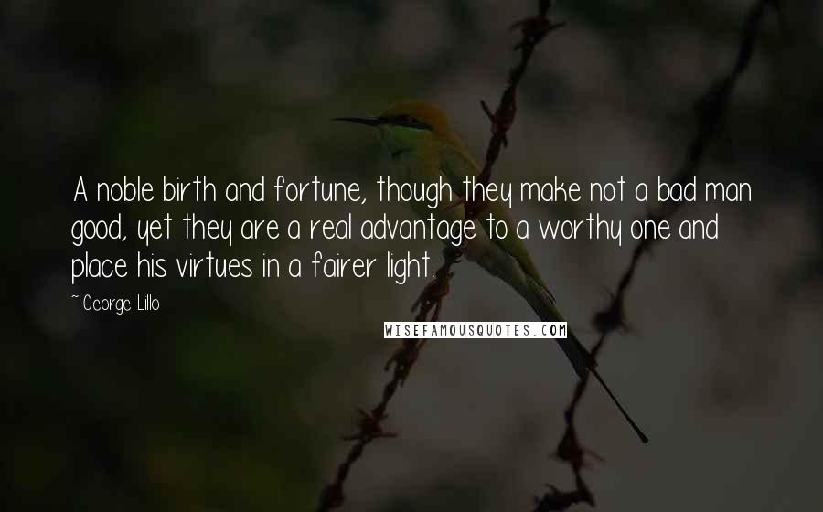 George Lillo Quotes: A noble birth and fortune, though they make not a bad man good, yet they are a real advantage to a worthy one and place his virtues in a fairer light.