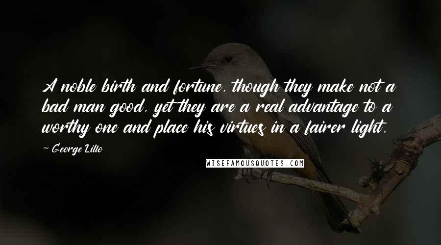 George Lillo Quotes: A noble birth and fortune, though they make not a bad man good, yet they are a real advantage to a worthy one and place his virtues in a fairer light.