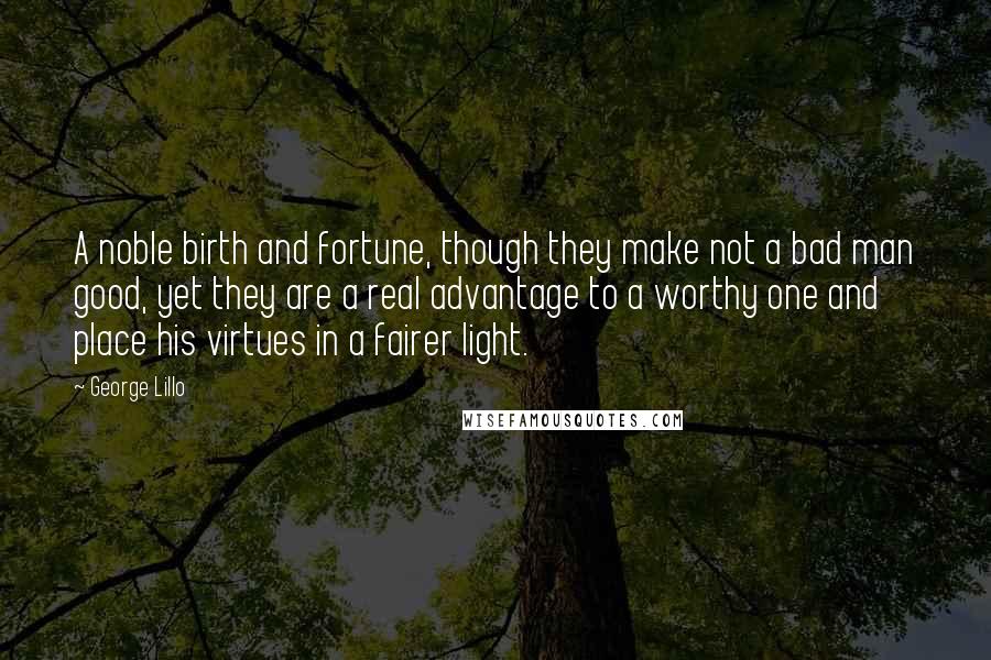 George Lillo Quotes: A noble birth and fortune, though they make not a bad man good, yet they are a real advantage to a worthy one and place his virtues in a fairer light.