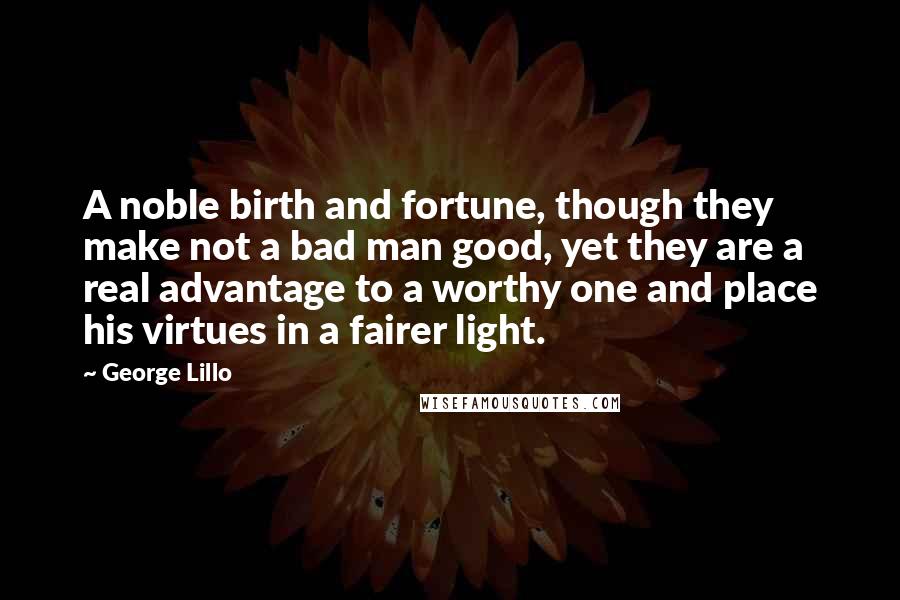 George Lillo Quotes: A noble birth and fortune, though they make not a bad man good, yet they are a real advantage to a worthy one and place his virtues in a fairer light.