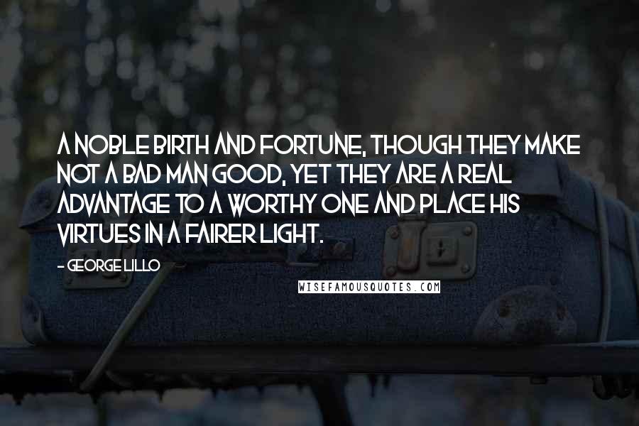 George Lillo Quotes: A noble birth and fortune, though they make not a bad man good, yet they are a real advantage to a worthy one and place his virtues in a fairer light.