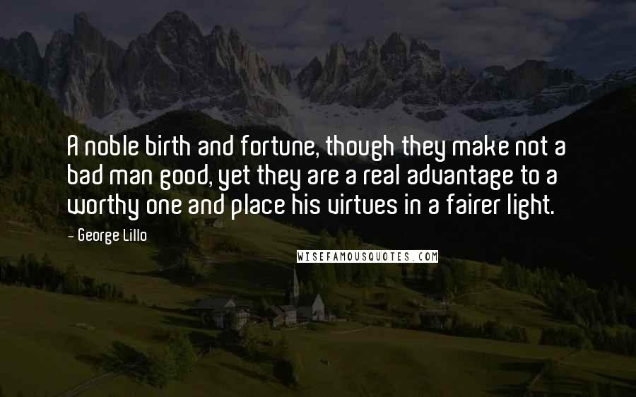 George Lillo Quotes: A noble birth and fortune, though they make not a bad man good, yet they are a real advantage to a worthy one and place his virtues in a fairer light.