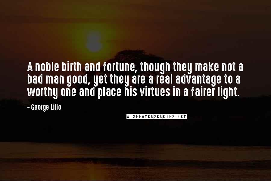George Lillo Quotes: A noble birth and fortune, though they make not a bad man good, yet they are a real advantage to a worthy one and place his virtues in a fairer light.