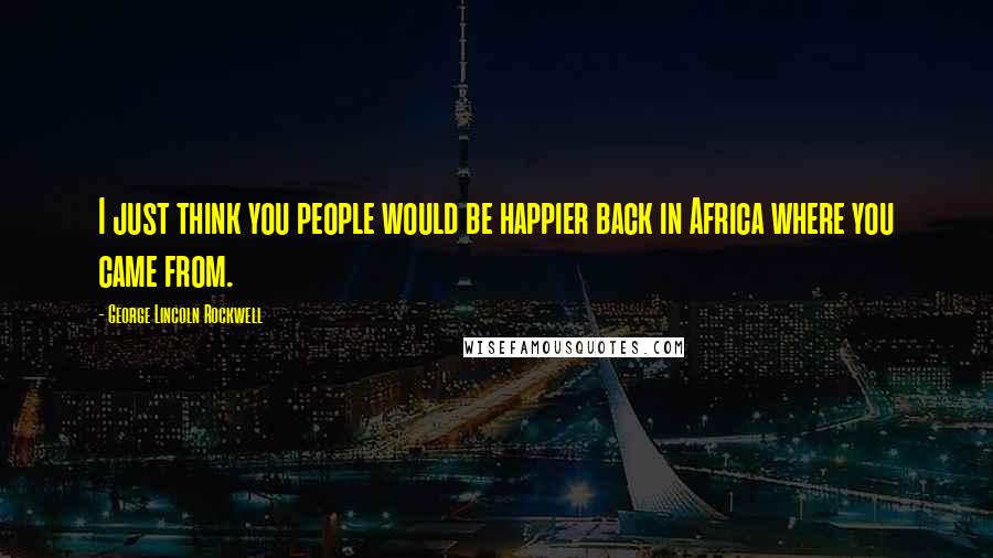 George Lincoln Rockwell Quotes: I just think you people would be happier back in Africa where you came from.