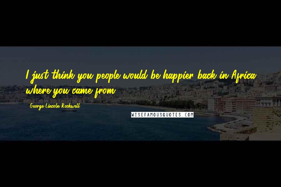 George Lincoln Rockwell Quotes: I just think you people would be happier back in Africa where you came from.