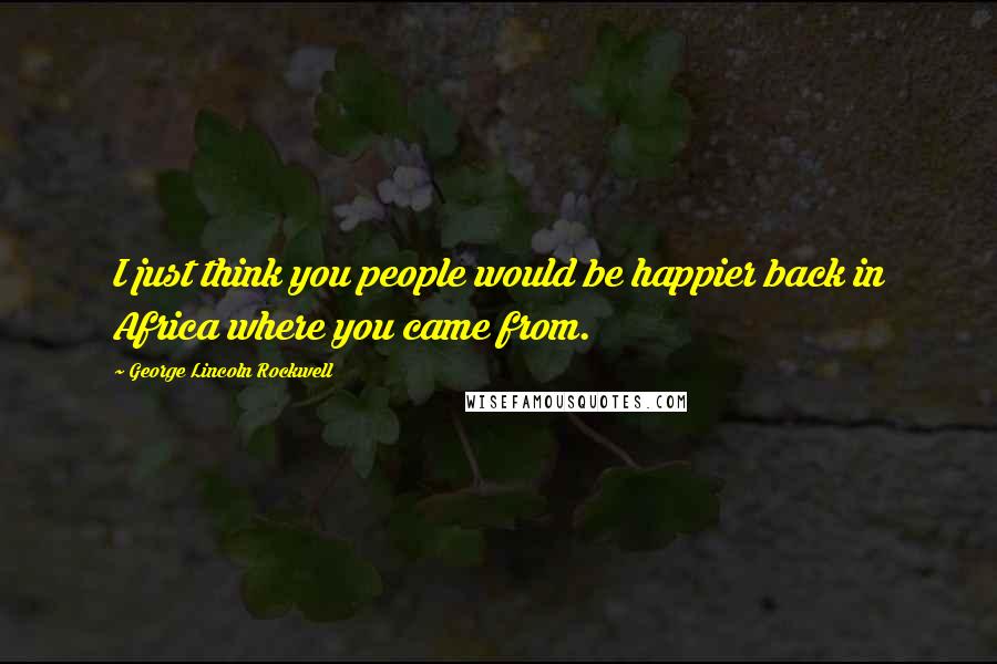George Lincoln Rockwell Quotes: I just think you people would be happier back in Africa where you came from.