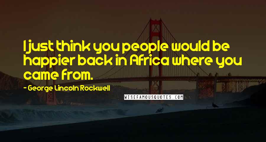 George Lincoln Rockwell Quotes: I just think you people would be happier back in Africa where you came from.