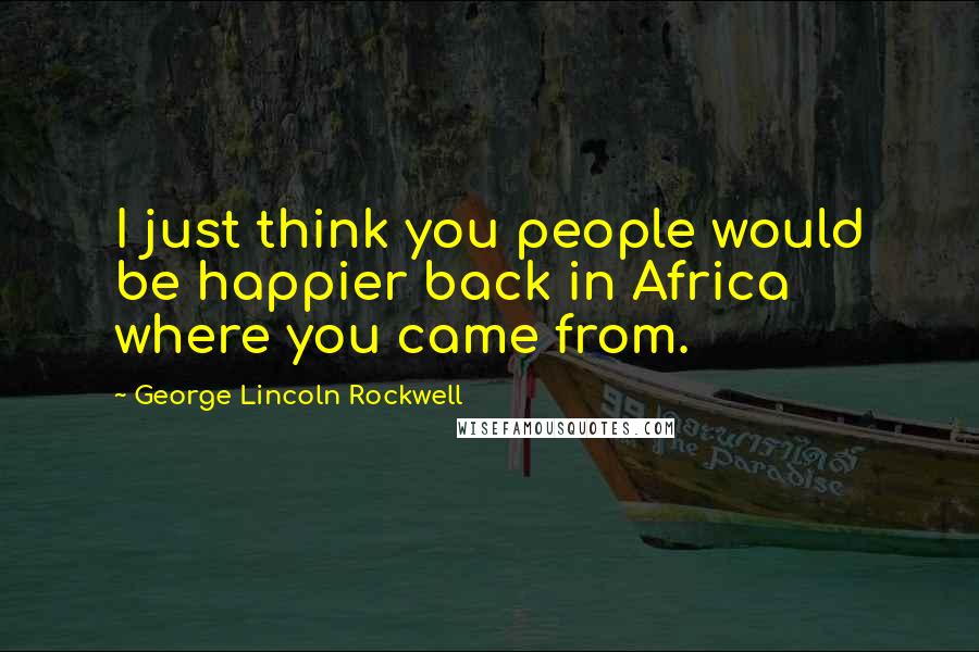 George Lincoln Rockwell Quotes: I just think you people would be happier back in Africa where you came from.