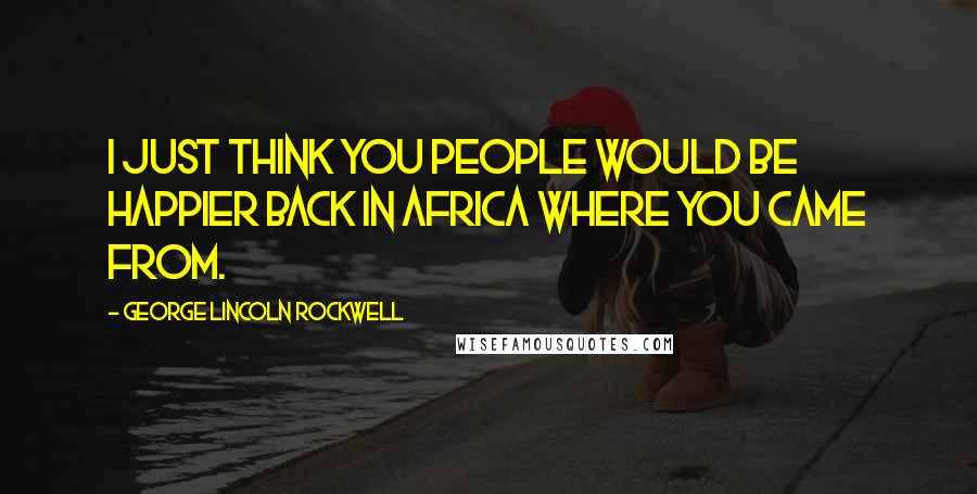 George Lincoln Rockwell Quotes: I just think you people would be happier back in Africa where you came from.