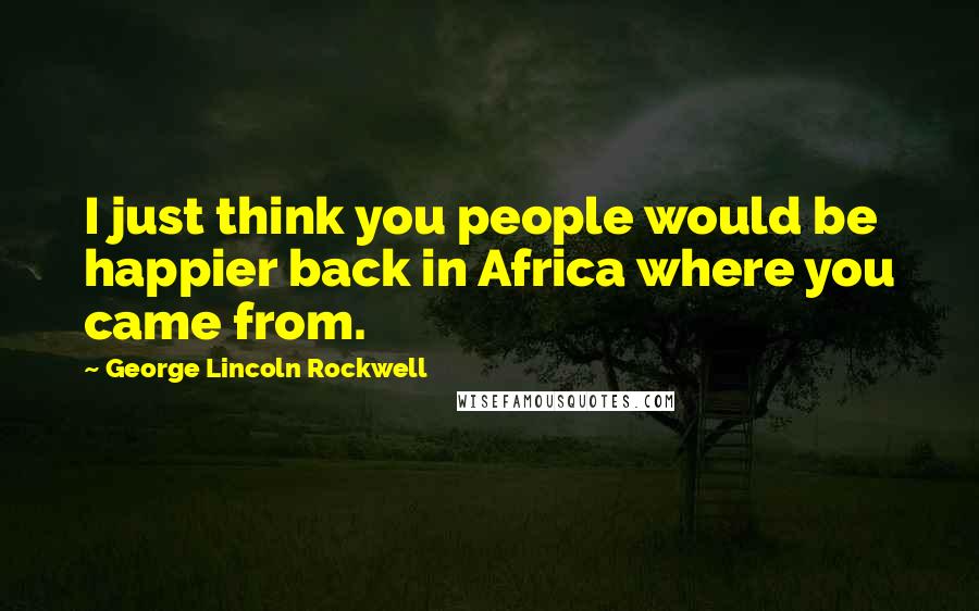 George Lincoln Rockwell Quotes: I just think you people would be happier back in Africa where you came from.