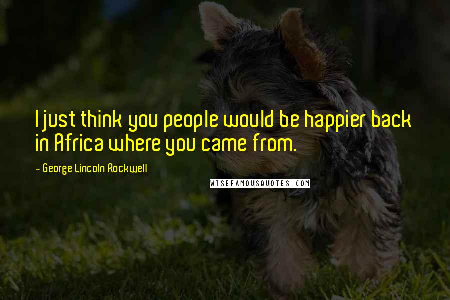 George Lincoln Rockwell Quotes: I just think you people would be happier back in Africa where you came from.