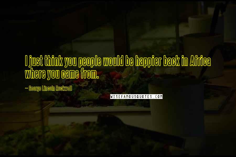 George Lincoln Rockwell Quotes: I just think you people would be happier back in Africa where you came from.