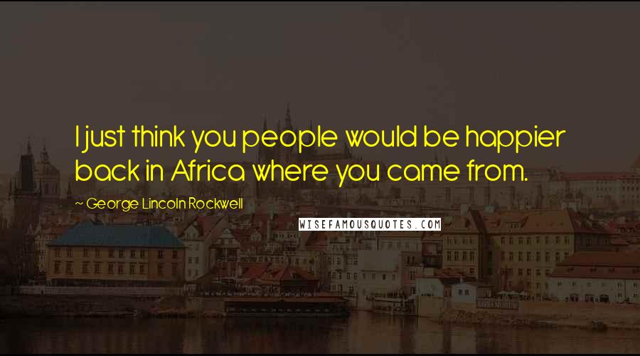 George Lincoln Rockwell Quotes: I just think you people would be happier back in Africa where you came from.