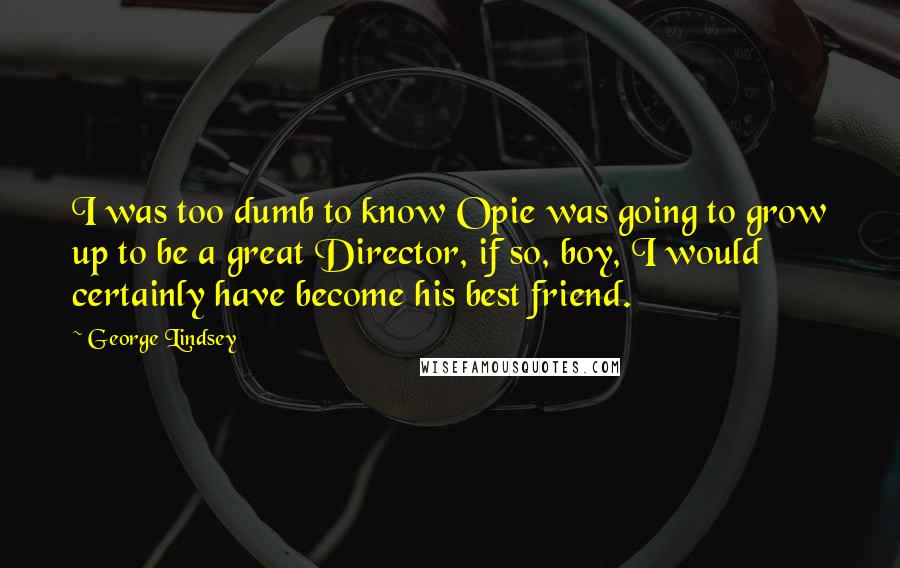 George Lindsey Quotes: I was too dumb to know Opie was going to grow up to be a great Director, if so, boy, I would certainly have become his best friend.